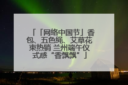 「网络中国节」香包、五色绳、艾草花束热销 兰州端午仪式感“香飘飘”
