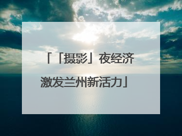 「摄影」夜经济激发兰州新活力