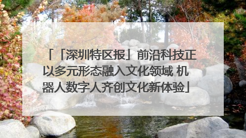 「深圳特区报」前沿科技正以多元形态融入文化领域 机器人数字人齐创文化新体验
