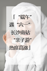 “端午”遇“六一” 长沙南站“亲子游”热度高涨