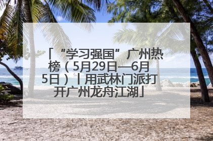 “学习强国”广州热榜（5月29日—6月5日）丨用武林门派打开广州龙舟江湖