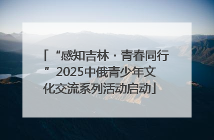 “感知吉林・青春同行”2025中俄青少年文化交流系列活动启动