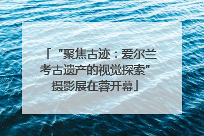 “聚焦古迹：爱尔兰考古遗产的视觉探索”摄影展在蓉开幕