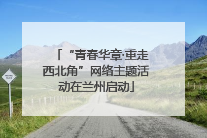 “青春华章·重走西北角”网络主题活动在兰州启动