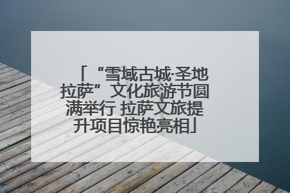 “雪域古城·圣地拉萨”文化旅游节圆满举行 拉萨文旅提升项目惊艳亮相