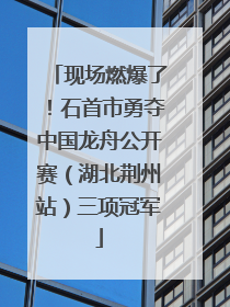 现场燃爆了！石首市勇夺中国龙舟公开赛（湖北荆州站）三项冠军