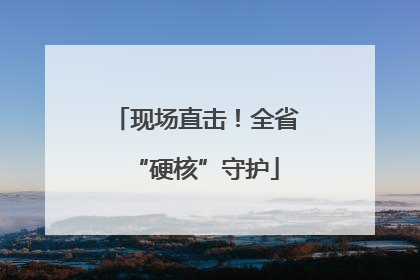 现场直击！全省“硬核”守护