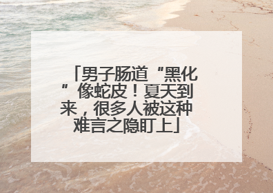 男子肠道“黑化”像蛇皮！夏天到来，很多人被这种难言之隐盯上