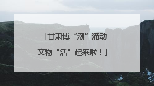 甘肃博“潮”涌动 文物“活”起来啦！