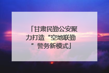 甘肃民勤公安聚力打造“空地联勤”警务新模式