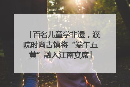 百名儿童学非遗，濮院时尚古镇将“端午五黄”融入江南宴席