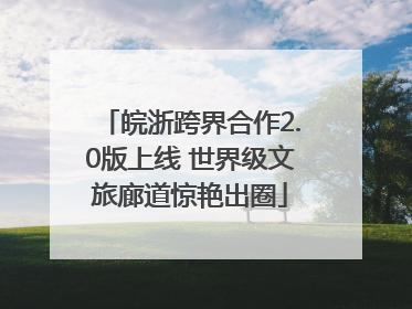皖浙跨界合作2.0版上线 世界级文旅廊道惊艳出圈