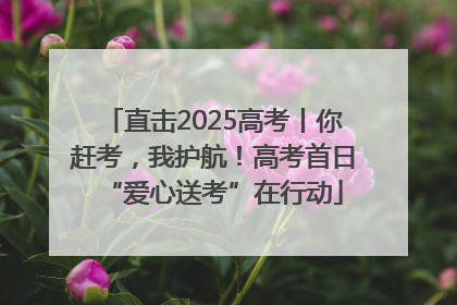 直击2025高考丨你赶考，我护航！高考首日“爱心送考”在行动