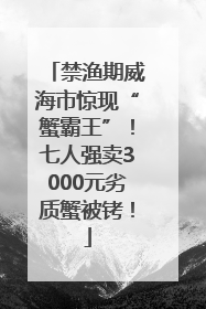 禁渔期威海市惊现“蟹霸王”！七人强卖3000元劣质蟹被铐！