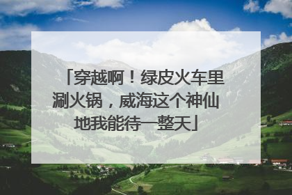 穿越啊！绿皮火车里涮火锅，威海这个神仙地我能待一整天