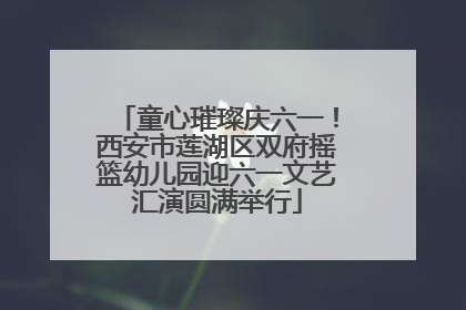 童心璀璨庆六一！西安市莲湖区双府摇篮幼儿园迎六一文艺汇演圆满举行