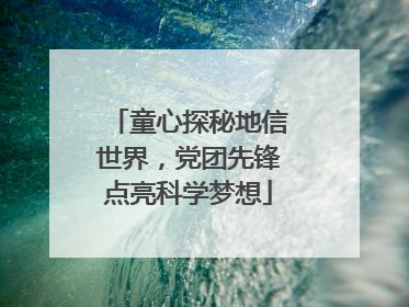 童心探秘地信世界，党团先锋点亮科学梦想