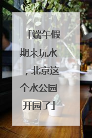 端午假期来玩水，北京这个水公园开园了