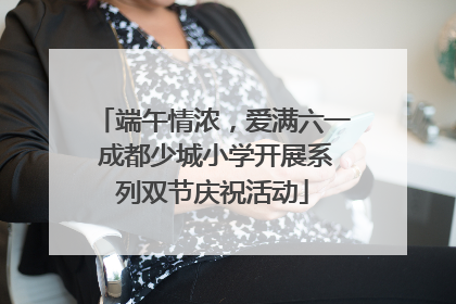 端午情浓，爱满六一 成都少城小学开展系列双节庆祝活动