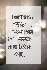 端午邂逅“青花”，“移动博物馆”点亮郑州城市文化空间