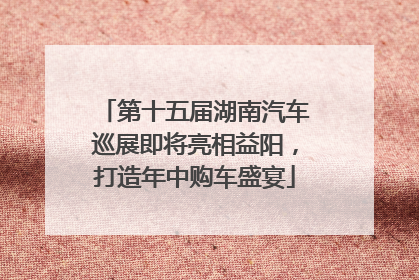 第十五届湖南汽车巡展即将亮相益阳，打造年中购车盛宴
