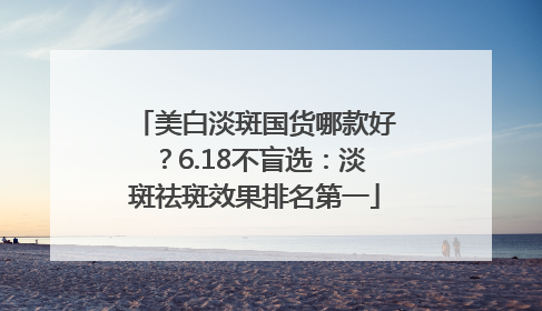 美白淡斑国货哪款好？6.18不盲选：淡斑祛斑效果排名第一