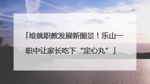 绘就职教发展新图景！乐山一职中让家长吃下“定心丸”