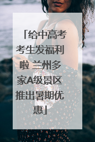 给中高考考生发福利啦 兰州多家A级景区推出暑期优惠