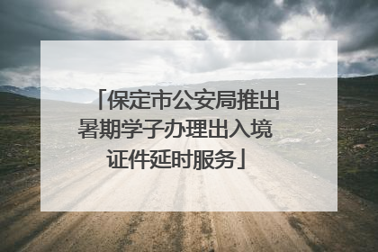 保定市公安局推出暑期学子办理出入境证件延时服务