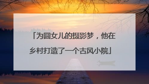为圆女儿的摄影梦，他在乡村打造了一个古风小院
