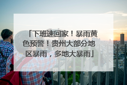 下班速回家！暴雨黄色预警！贵州大部分地区暴雨，多地大暴雨