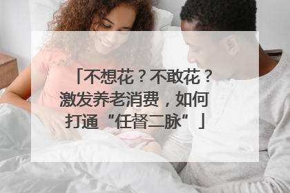 不想花？不敢花？激发养老消费，如何打通“任督二脉”