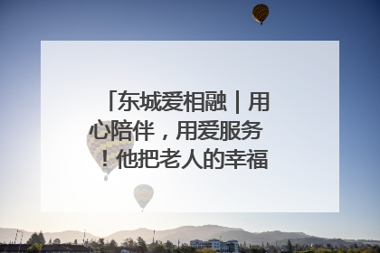 东城爱相融｜用心陪伴，用爱服务！他把老人的幸福感当“大事儿”