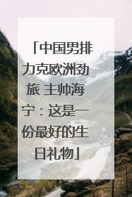 中国男排力克欧洲劲旅 主帅海宁：这是一份最好的生日礼物
