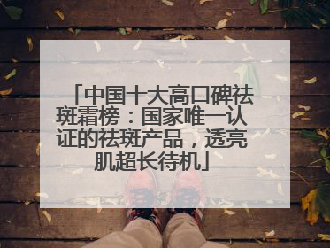 中国十大高口碑祛斑霜榜：国家唯一认证的祛斑产品，透亮肌超长待机