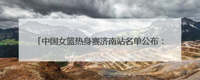 中国女篮热身赛济南站名单公布：张子宇继续入选，杨力维将出战
