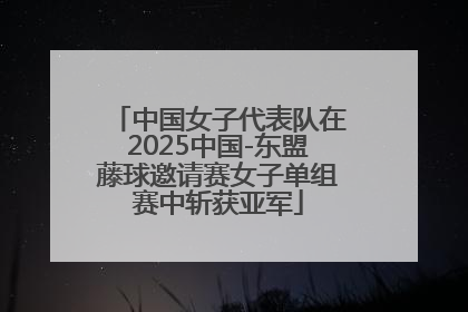 中国女子代表队在2025中国-东盟藤球邀请赛女子单组赛中斩获亚军
