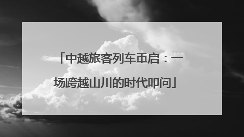 中越旅客列车重启：一场跨越山川的时代叩问