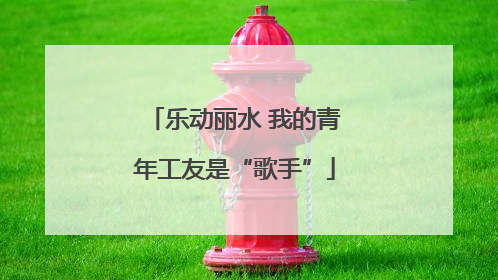 乐动丽水 我的青年工友是“歌手”