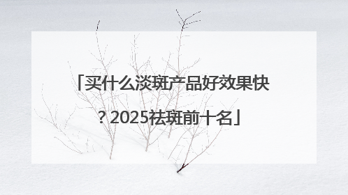 买什么淡斑产品好效果快？2025祛斑前十名