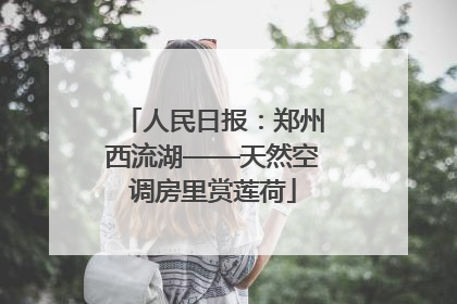 人民日报：郑州西流湖——天然空调房里赏莲荷