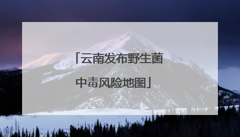 云南发布野生菌中毒风险地图