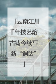 云南江川千年技艺熔古铸今续写新“铜话”