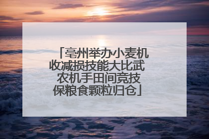 亳州举办小麦机收减损技能大比武 农机手田间竞技保粮食颗粒归仓