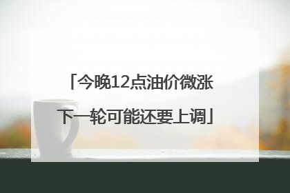 今晚12点油价微涨 下一轮可能还要上调