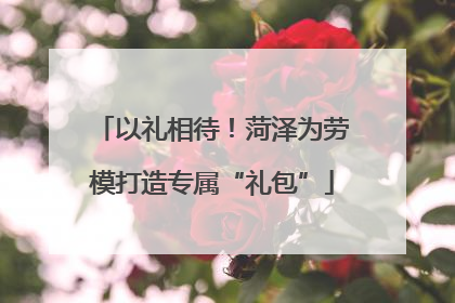 以礼相待！菏泽为劳模打造专属“礼包”