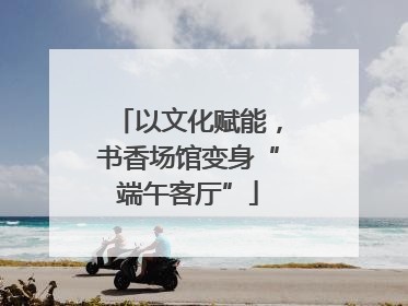 以文化赋能，书香场馆变身“端午客厅”