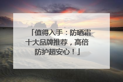 值得入手：防晒霜十大品牌推荐，高倍防护超安心！