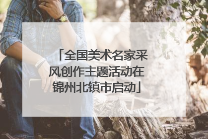 全国美术名家采风创作主题活动在锦州北镇市启动
