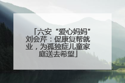 六安“爱心妈妈”刘会芹：促康复帮就业，为孤独症儿童家庭送去希望